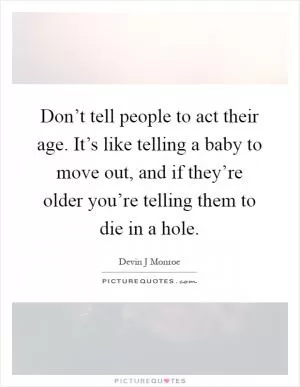 Don’t tell people to act their age. It’s like telling a baby to move out, and if they’re older you’re telling them to die in a hole Picture Quote #1