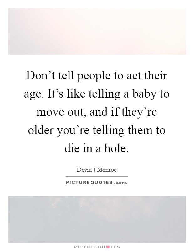 Don't tell people to act their age. It's like telling a baby to move out, and if they're older you're telling them to die in a hole Picture Quote #1