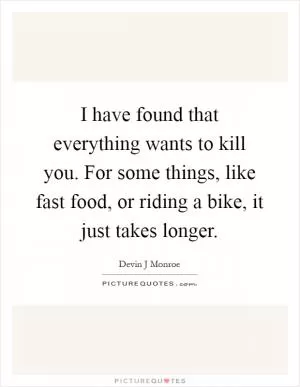 I have found that everything wants to kill you. For some things, like fast food, or riding a bike, it just takes longer Picture Quote #1