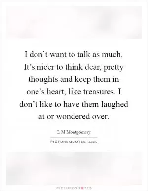 I don’t want to talk as much. It’s nicer to think dear, pretty thoughts and keep them in one’s heart, like treasures. I don’t like to have them laughed at or wondered over Picture Quote #1