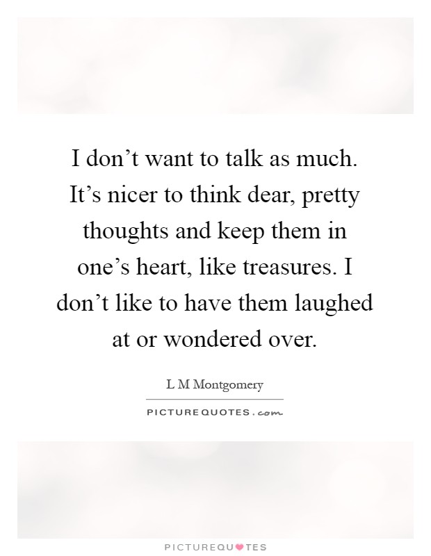 I don't want to talk as much. It's nicer to think dear, pretty thoughts and keep them in one's heart, like treasures. I don't like to have them laughed at or wondered over Picture Quote #1