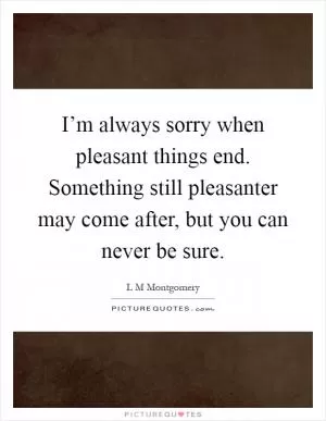 I’m always sorry when pleasant things end. Something still pleasanter may come after, but you can never be sure Picture Quote #1