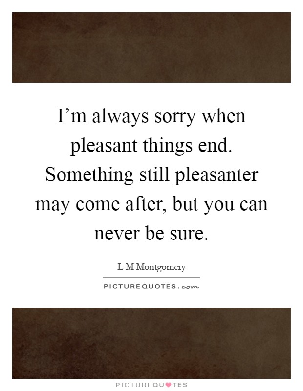 I'm always sorry when pleasant things end. Something still pleasanter may come after, but you can never be sure Picture Quote #1