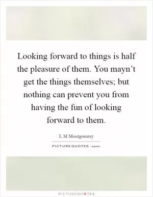 Looking forward to things is half the pleasure of them. You mayn’t get the things themselves; but nothing can prevent you from having the fun of looking forward to them Picture Quote #1