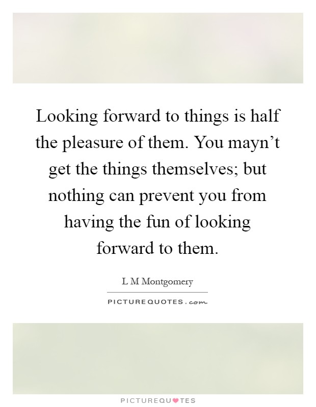 Looking forward to things is half the pleasure of them. You mayn't get the things themselves; but nothing can prevent you from having the fun of looking forward to them Picture Quote #1