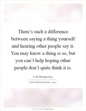 There’s such a difference between saying a thing yourself and hearing other people say it. You may know a thing is so, but you can’t help hoping other people don’t quite think it is Picture Quote #1