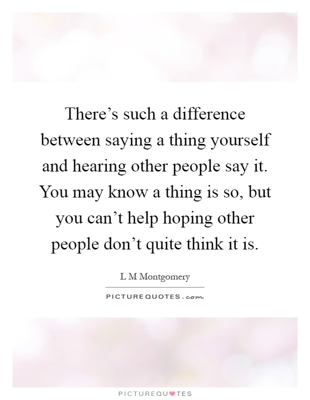 There's such a difference between saying a thing yourself and hearing other people say it. You may know a thing is so, but you can't help hoping other people don't quite think it is Picture Quote #1