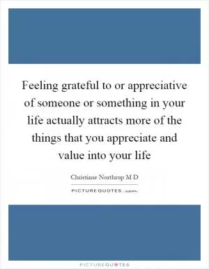 Feeling grateful to or appreciative of someone or something in your life actually attracts more of the things that you appreciate and value into your life Picture Quote #1
