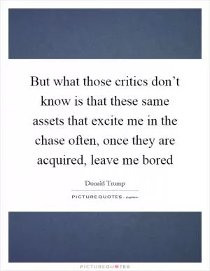 But what those critics don’t know is that these same assets that excite me in the chase often, once they are acquired, leave me bored Picture Quote #1
