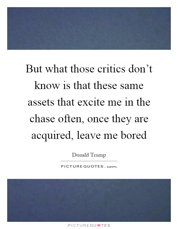 But what those critics don't know is that these same assets that excite me in the chase often, once they are acquired, leave me bored Picture Quote #1
