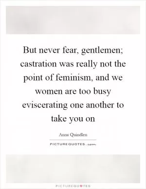 But never fear, gentlemen; castration was really not the point of feminism, and we women are too busy eviscerating one another to take you on Picture Quote #1