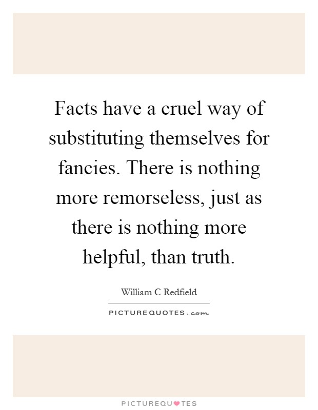 Facts have a cruel way of substituting themselves for fancies. There is nothing more remorseless, just as there is nothing more helpful, than truth Picture Quote #1