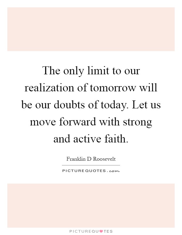 The only limit to our realization of tomorrow will be our doubts of today. Let us move forward with strong and active faith Picture Quote #1