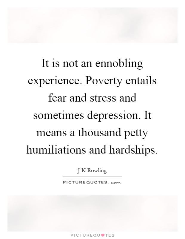 It is not an ennobling experience. Poverty entails fear and stress and sometimes depression. It means a thousand petty humiliations and hardships Picture Quote #1