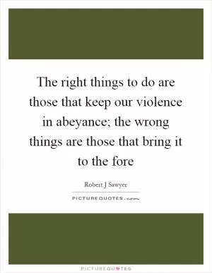 The right things to do are those that keep our violence in abeyance; the wrong things are those that bring it to the fore Picture Quote #1