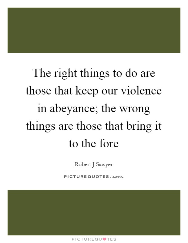 The right things to do are those that keep our violence in abeyance; the wrong things are those that bring it to the fore Picture Quote #1
