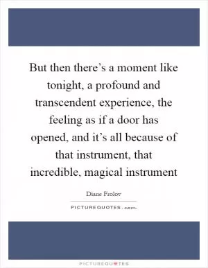 But then there’s a moment like tonight, a profound and transcendent experience, the feeling as if a door has opened, and it’s all because of that instrument, that incredible, magical instrument Picture Quote #1