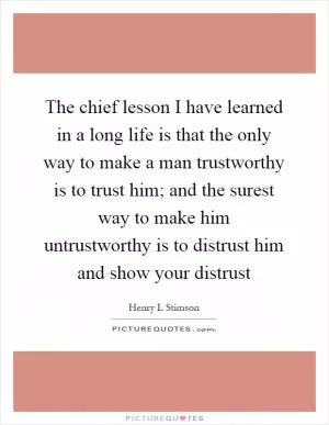 The chief lesson I have learned in a long life is that the only way to make a man trustworthy is to trust him; and the surest way to make him untrustworthy is to distrust him and show your distrust Picture Quote #1