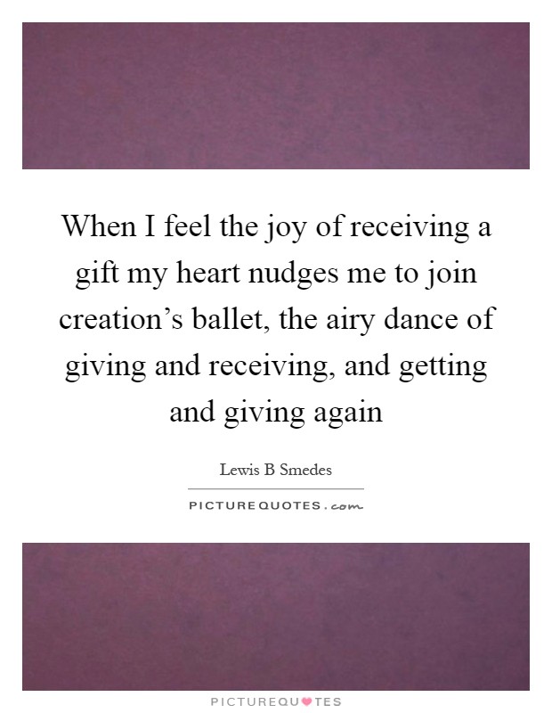 When I feel the joy of receiving a gift my heart nudges me to join creation's ballet, the airy dance of giving and receiving, and getting and giving again Picture Quote #1