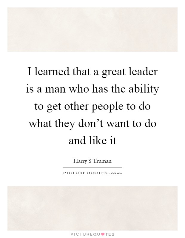 I learned that a great leader is a man who has the ability to get other people to do what they don't want to do and like it Picture Quote #1