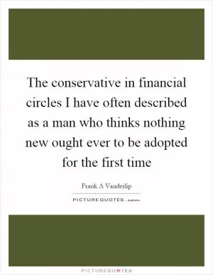 The conservative in financial circles I have often described as a man who thinks nothing new ought ever to be adopted for the first time Picture Quote #1
