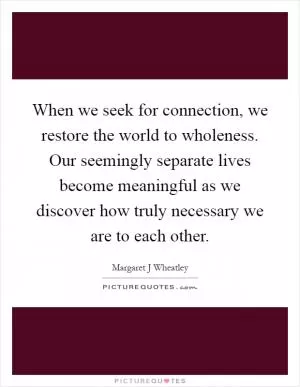 When we seek for connection, we restore the world to wholeness. Our seemingly separate lives become meaningful as we discover how truly necessary we are to each other Picture Quote #1