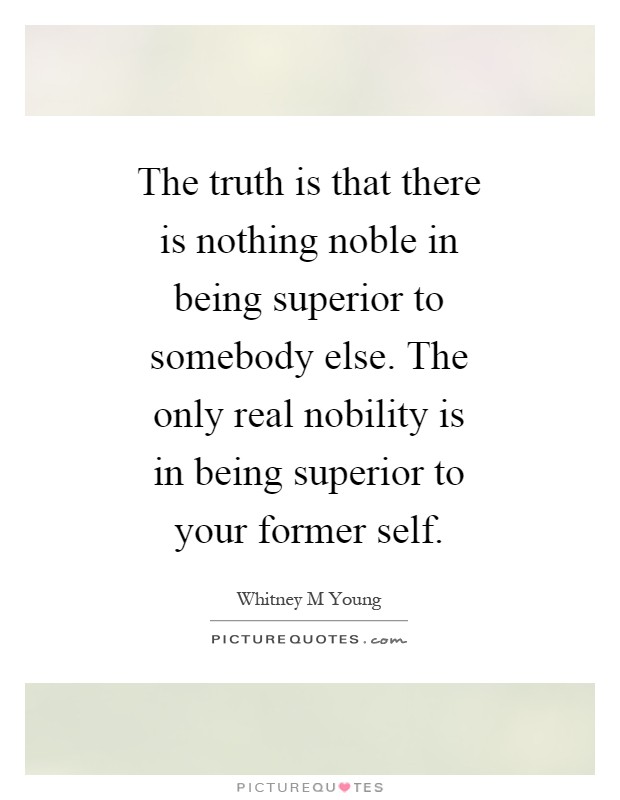 The truth is that there is nothing noble in being superior to somebody else. The only real nobility is in being superior to your former self Picture Quote #1