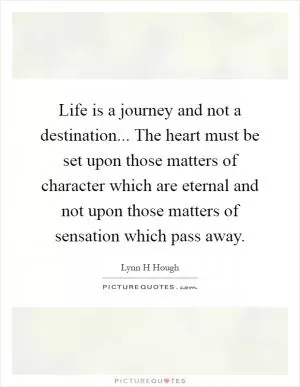 Life is a journey and not a destination... The heart must be set upon those matters of character which are eternal and not upon those matters of sensation which pass away Picture Quote #1