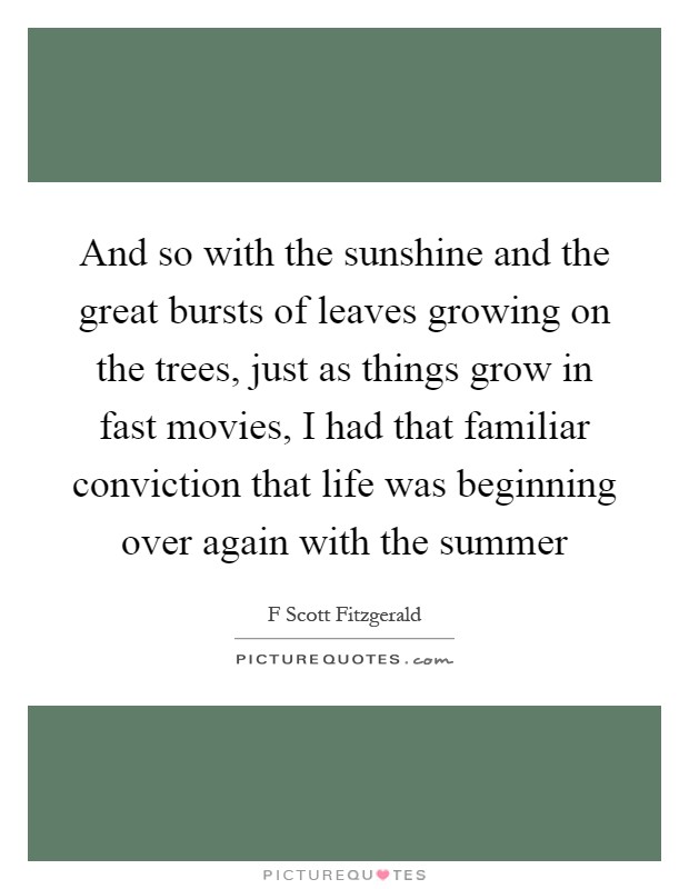 And so with the sunshine and the great bursts of leaves growing on the trees, just as things grow in fast movies, I had that familiar conviction that life was beginning over again with the summer Picture Quote #1
