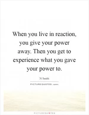 When you live in reaction, you give your power away. Then you get to experience what you gave your power to Picture Quote #1