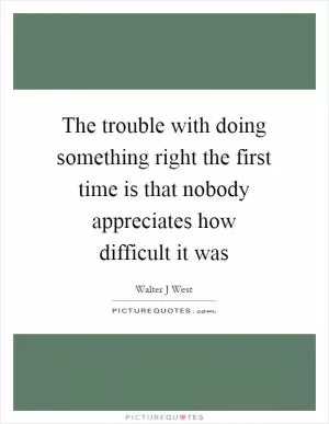 The trouble with doing something right the first time is that nobody appreciates how difficult it was Picture Quote #1
