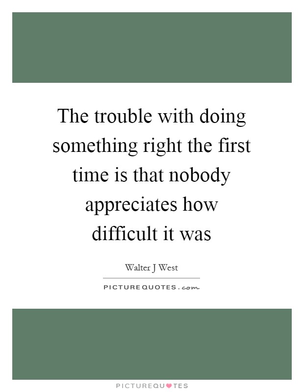 The trouble with doing something right the first time is that nobody appreciates how difficult it was Picture Quote #1