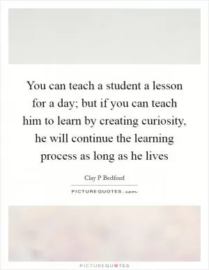 You can teach a student a lesson for a day; but if you can teach him to learn by creating curiosity, he will continue the learning process as long as he lives Picture Quote #1