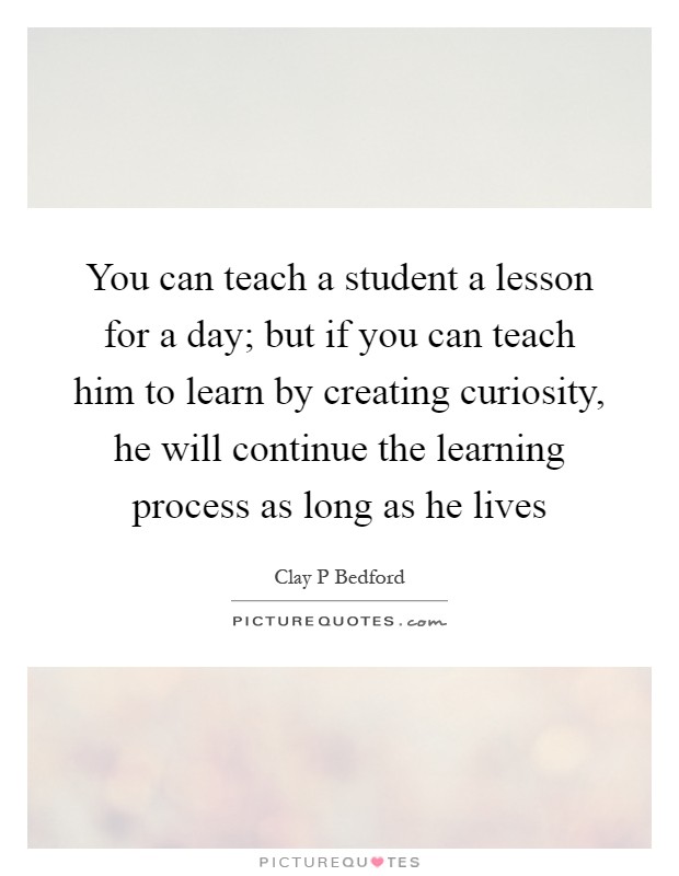 You can teach a student a lesson for a day; but if you can teach him to learn by creating curiosity, he will continue the learning process as long as he lives Picture Quote #1