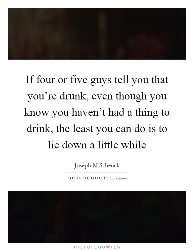 If four or five guys tell you that you're drunk, even though you know you haven't had a thing to drink, the least you can do is to lie down a little while Picture Quote #1