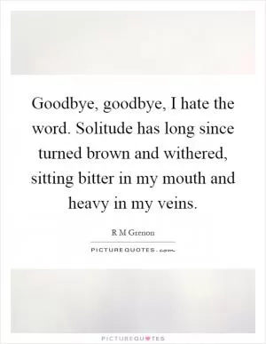 Goodbye, goodbye, I hate the word. Solitude has long since turned brown and withered, sitting bitter in my mouth and heavy in my veins Picture Quote #1