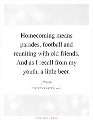 Homecoming means parades, football and reuniting with old friends. And as I recall from my youth, a little beer Picture Quote #1