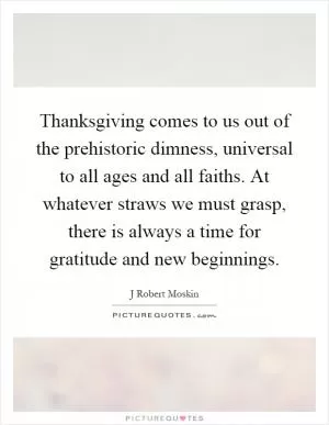 Thanksgiving comes to us out of the prehistoric dimness, universal to all ages and all faiths. At whatever straws we must grasp, there is always a time for gratitude and new beginnings Picture Quote #1