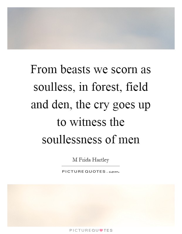 From beasts we scorn as soulless, in forest, field and den, the cry goes up to witness the soullessness of men Picture Quote #1