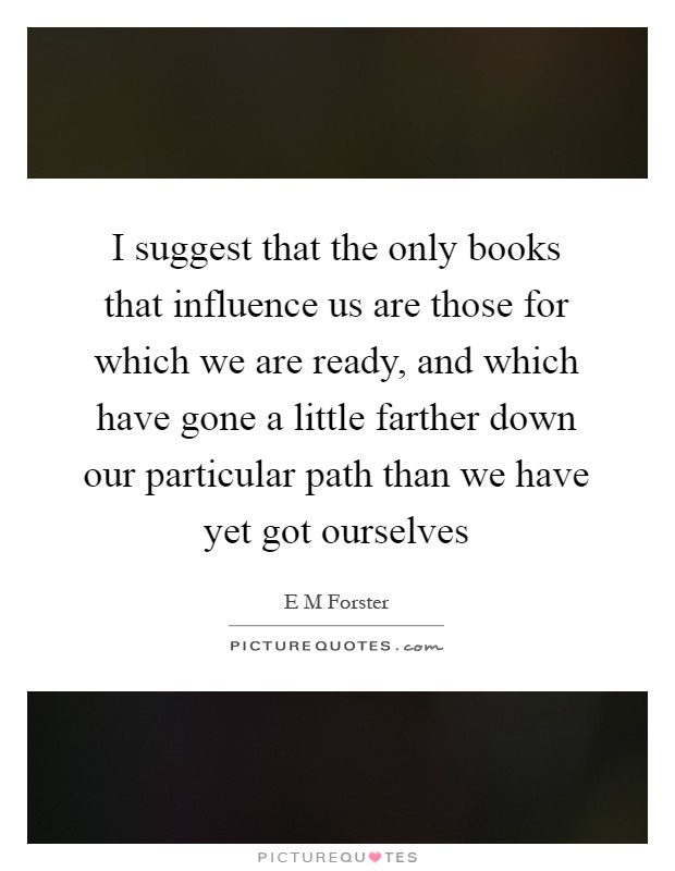 I suggest that the only books that influence us are those for which we are ready, and which have gone a little farther down our particular path than we have yet got ourselves Picture Quote #1