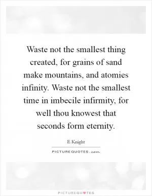 Waste not the smallest thing created, for grains of sand make mountains, and atomies infinity. Waste not the smallest time in imbecile infirmity, for well thou knowest that seconds form eternity Picture Quote #1