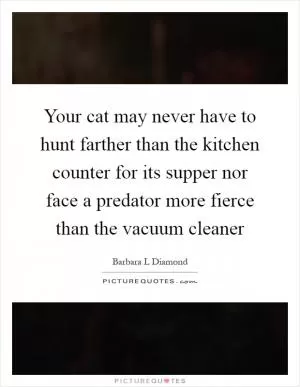 Your cat may never have to hunt farther than the kitchen counter for its supper nor face a predator more fierce than the vacuum cleaner Picture Quote #1