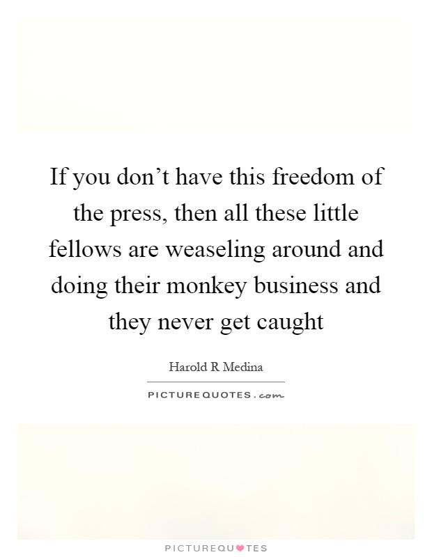 If you don't have this freedom of the press, then all these little fellows are weaseling around and doing their monkey business and they never get caught Picture Quote #1