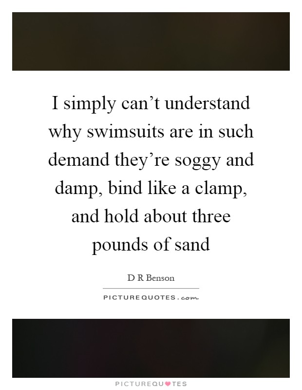 I simply can't understand why swimsuits are in such demand they're soggy and damp, bind like a clamp, and hold about three pounds of sand Picture Quote #1