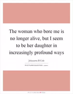 The woman who bore me is no longer alive, but I seem to be her daughter in increasingly profound ways Picture Quote #1
