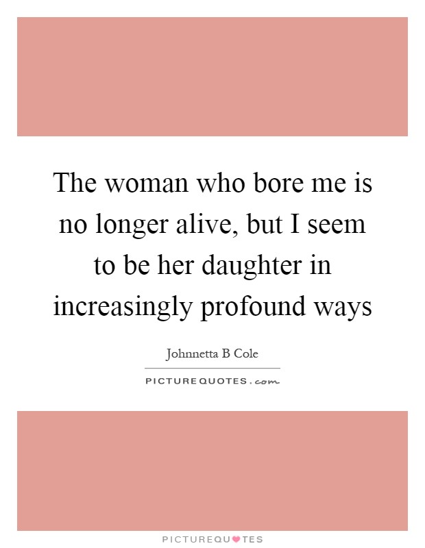 The woman who bore me is no longer alive, but I seem to be her daughter in increasingly profound ways Picture Quote #1