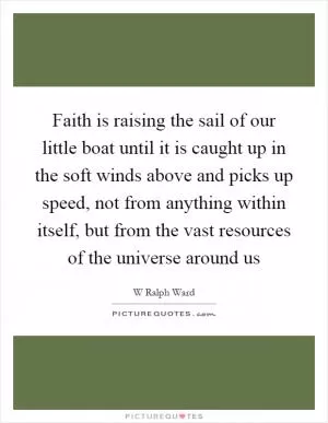 Faith is raising the sail of our little boat until it is caught up in the soft winds above and picks up speed, not from anything within itself, but from the vast resources of the universe around us Picture Quote #1