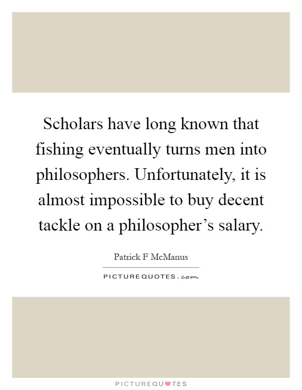 Scholars have long known that fishing eventually turns men into philosophers. Unfortunately, it is almost impossible to buy decent tackle on a philosopher's salary Picture Quote #1