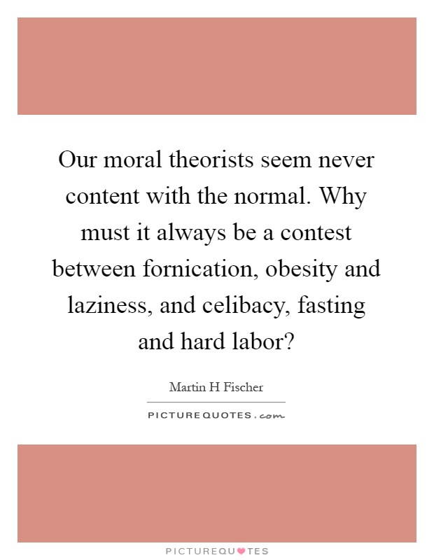 Our moral theorists seem never content with the normal. Why must it always be a contest between fornication, obesity and laziness, and celibacy, fasting and hard labor? Picture Quote #1