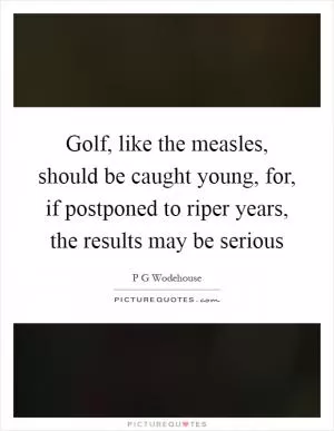 Golf, like the measles, should be caught young, for, if postponed to riper years, the results may be serious Picture Quote #1